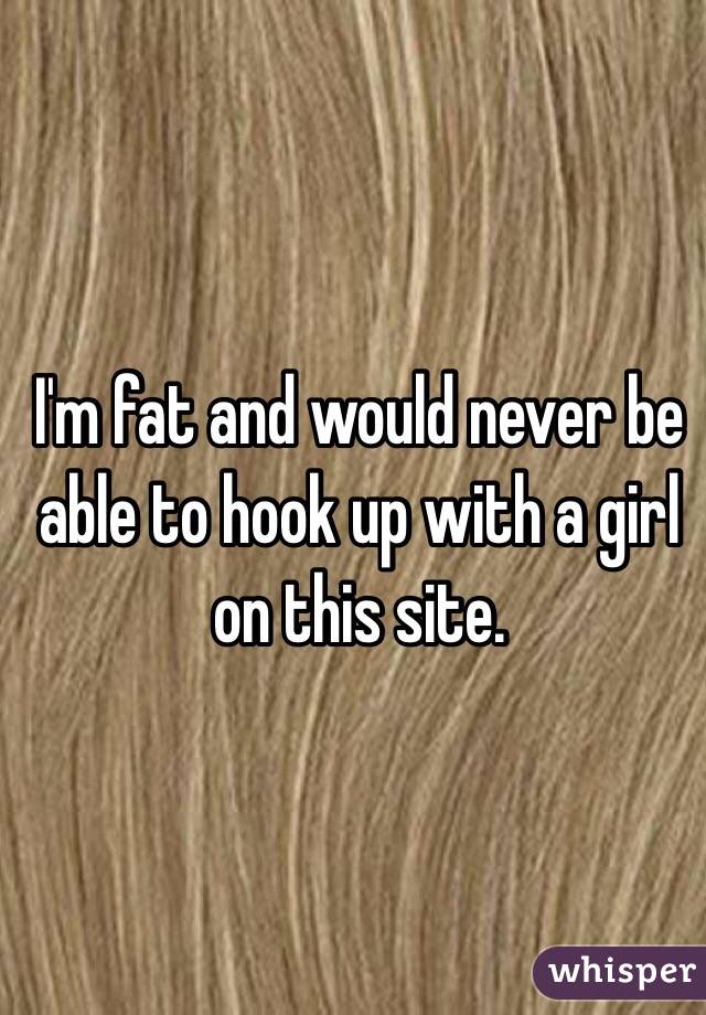 I'm fat and would never be able to hook up with a girl on this site. 