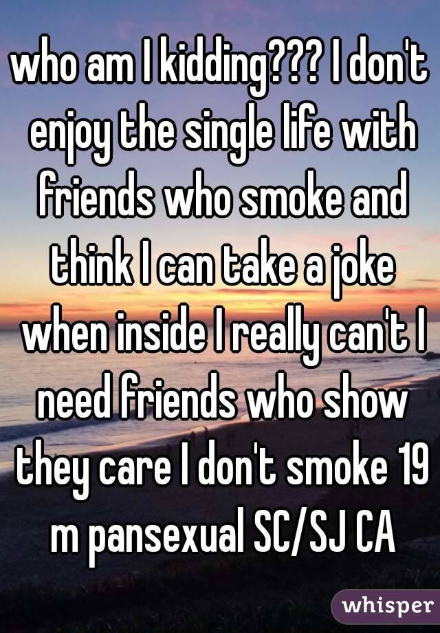 who am I kidding??? I don't enjoy the single life with friends who smoke and think I can take a joke when inside I really can't I need friends who show they care I don't smoke 19 m pansexual SC/SJ CA