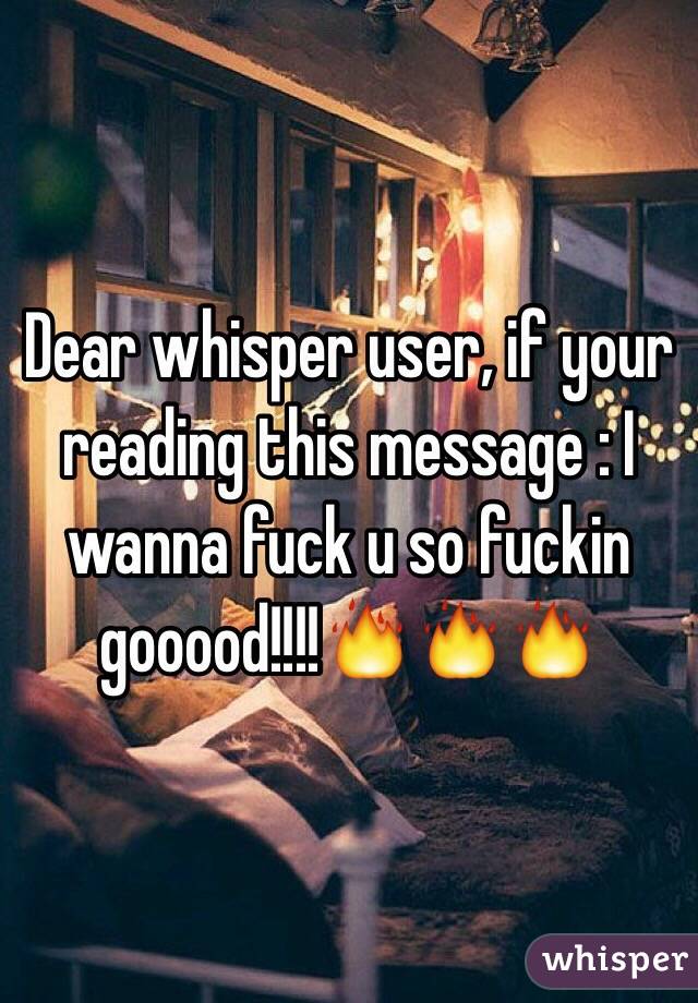 Dear whisper user, if your reading this message : I wanna fuck u so fuckin gooood!!!!🔥🔥🔥