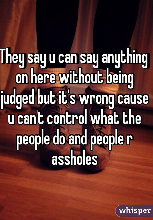 They say u can say anything on here without being judged but it's wrong cause u can't control what the people do and people r assholes