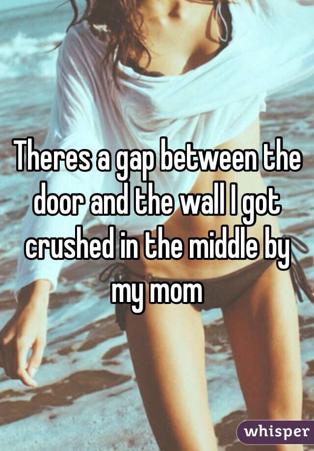 Theres a gap between the door and the wall I got crushed in the middle by my mom 