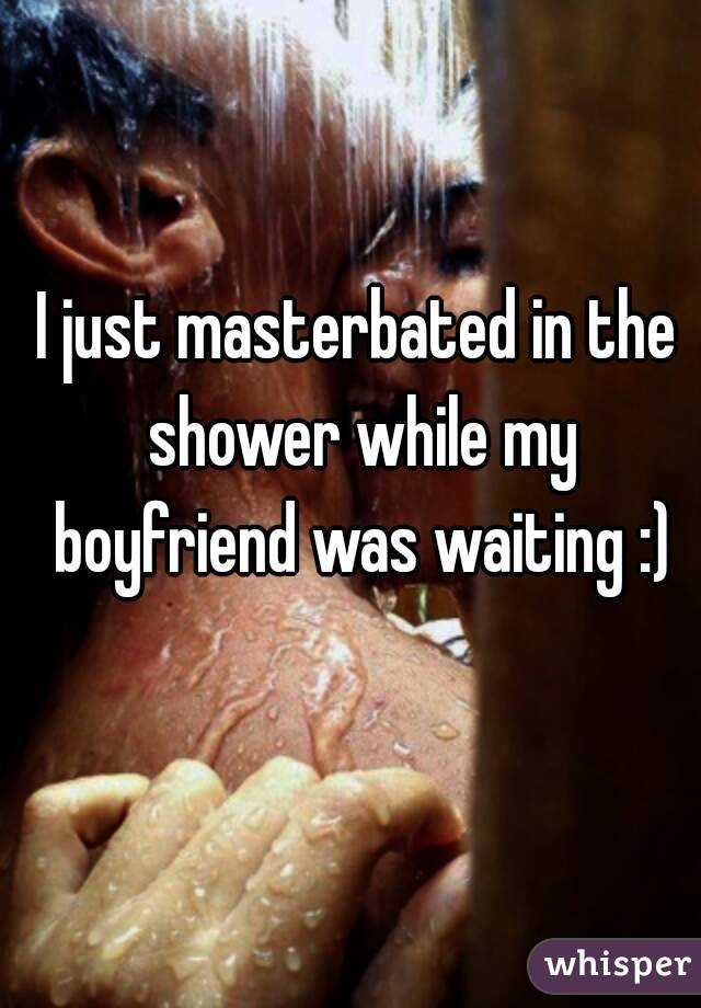 I just masterbated in the shower while my boyfriend was waiting :)