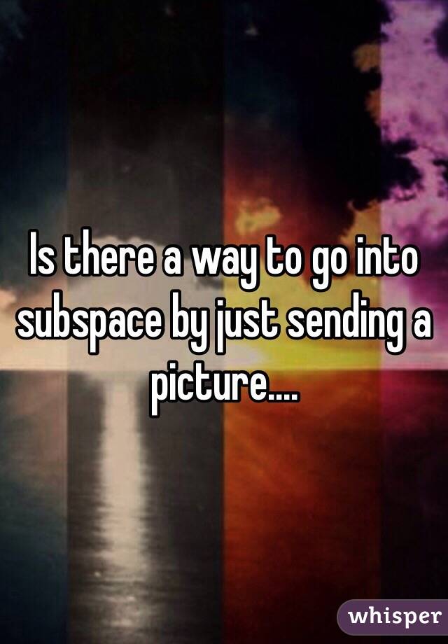 Is there a way to go into subspace by just sending a picture....