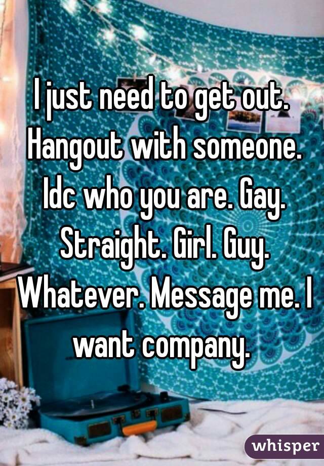 I just need to get out. Hangout with someone. Idc who you are. Gay. Straight. Girl. Guy. Whatever. Message me. I want company. 