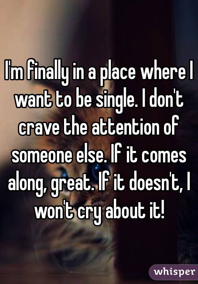 I'm finally in a place where I want to be single. I don't crave the attention of someone else. If it comes along, great. If it doesn't, I won't cry about it!