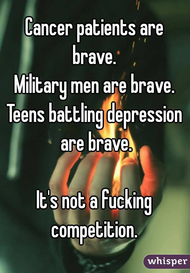 Cancer patients are brave. 
Military men are brave.
Teens battling depression are brave.

It's not a fucking competition. 