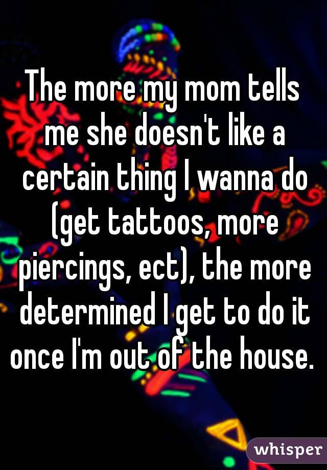 The more my mom tells me she doesn't like a certain thing I wanna do (get tattoos, more piercings, ect), the more determined I get to do it once I'm out of the house. 