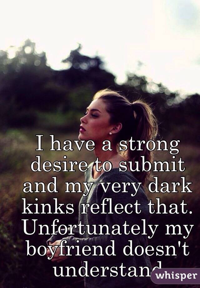 I have a strong desire to submit and my very dark kinks reflect that. Unfortunately my boyfriend doesn't understand