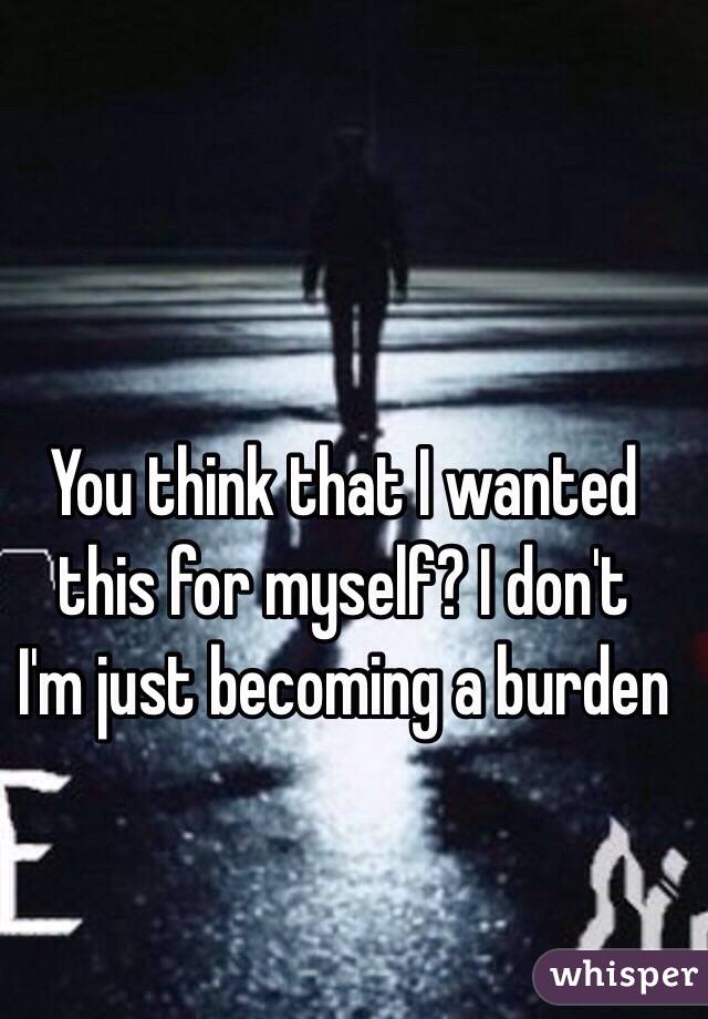 You think that I wanted this for myself? I don't 
I'm just becoming a burden 