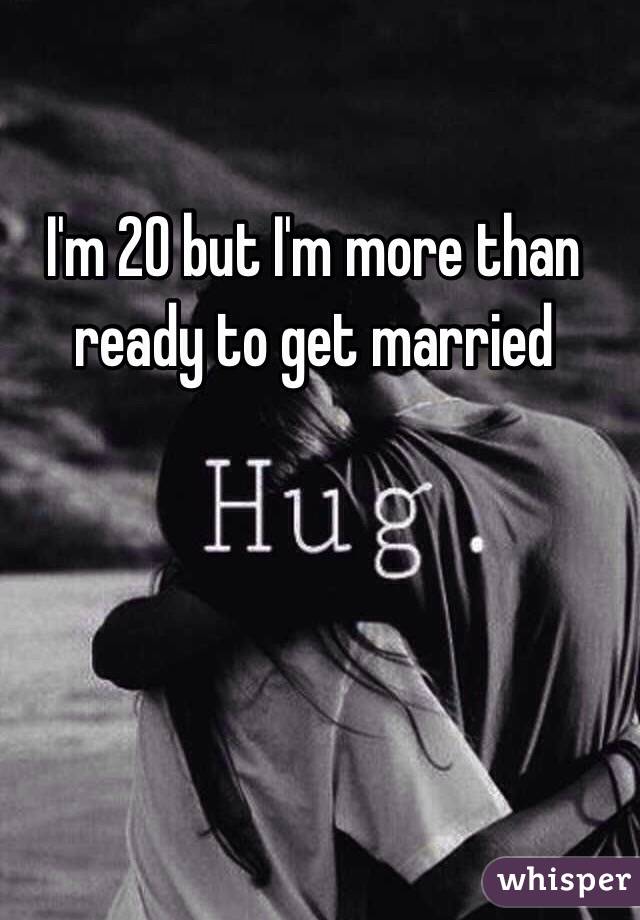 I'm 20 but I'm more than ready to get married 