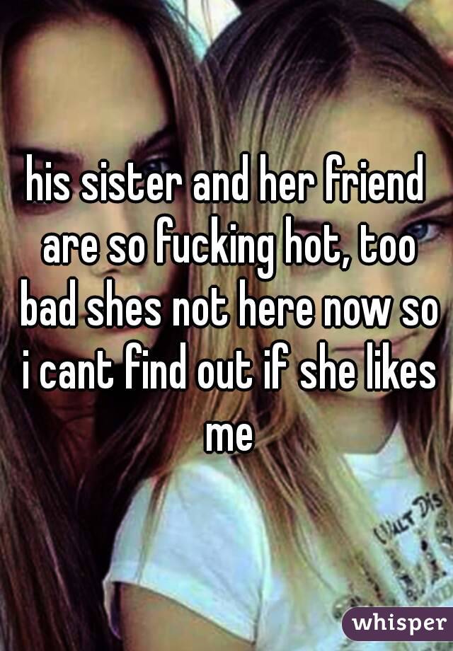his sister and her friend are so fucking hot, too bad shes not here now so i cant find out if she likes me