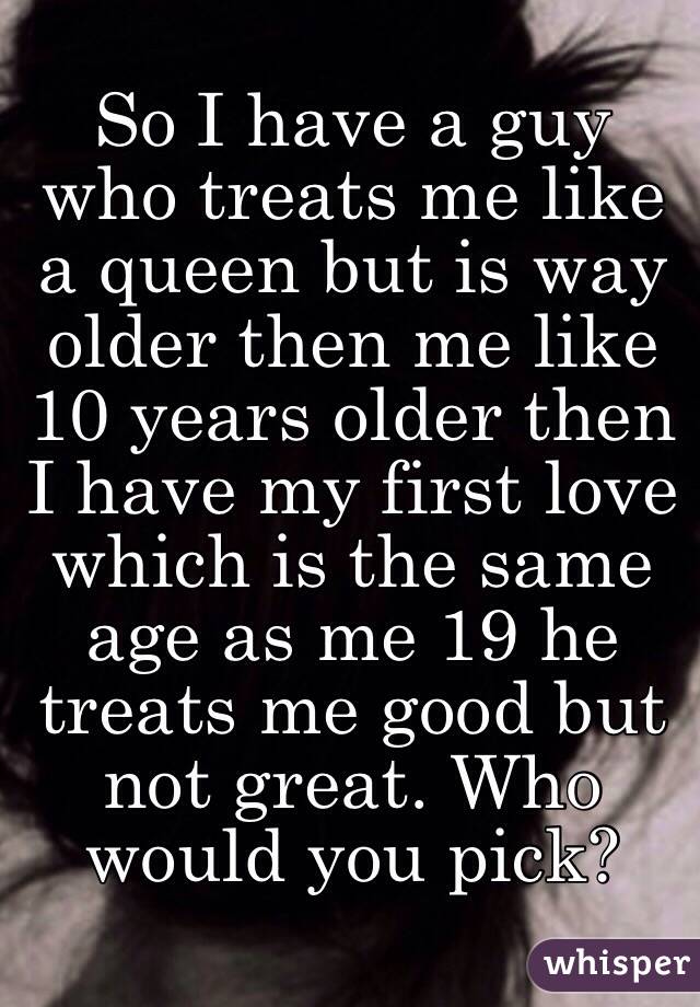 So I have a guy who treats me like a queen but is way older then me like 10 years older then I have my first love which is the same age as me 19 he treats me good but not great. Who would you pick? 