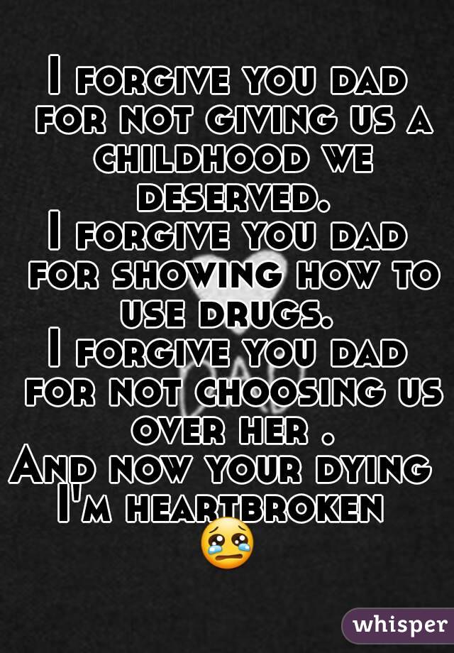 I forgive you dad for not giving us a childhood we deserved.
I forgive you dad for showing how to use drugs. 
I forgive you dad for not choosing us over her .
And now your dying 
I'm heartbroken 
😢
