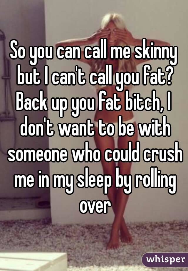 So you can call me skinny but I can't call you fat?
Back up you fat bitch, I don't want to be with someone who could crush me in my sleep by rolling over