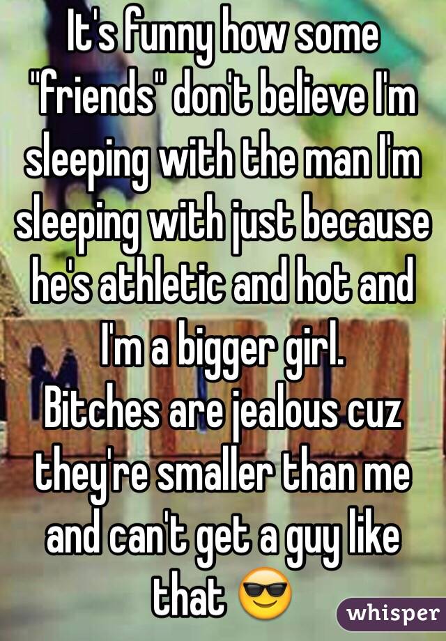 It's funny how some "friends" don't believe I'm sleeping with the man I'm sleeping with just because he's athletic and hot and I'm a bigger girl. 
Bitches are jealous cuz they're smaller than me and can't get a guy like that 😎