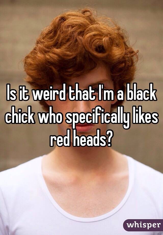 Is it weird that I'm a black chick who specifically likes red heads?
