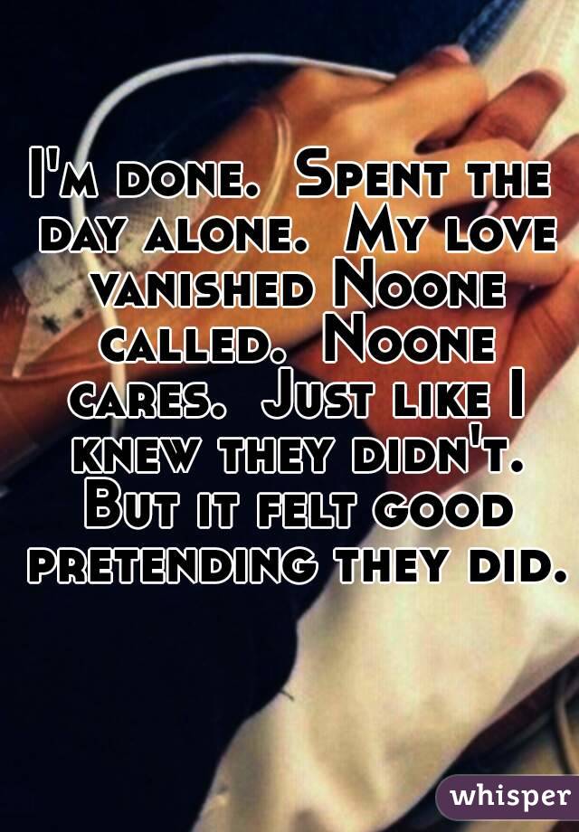 I'm done.  Spent the day alone.  My love vanished Noone called.  Noone cares.  Just like I knew they didn't. But it felt good pretending they did.  