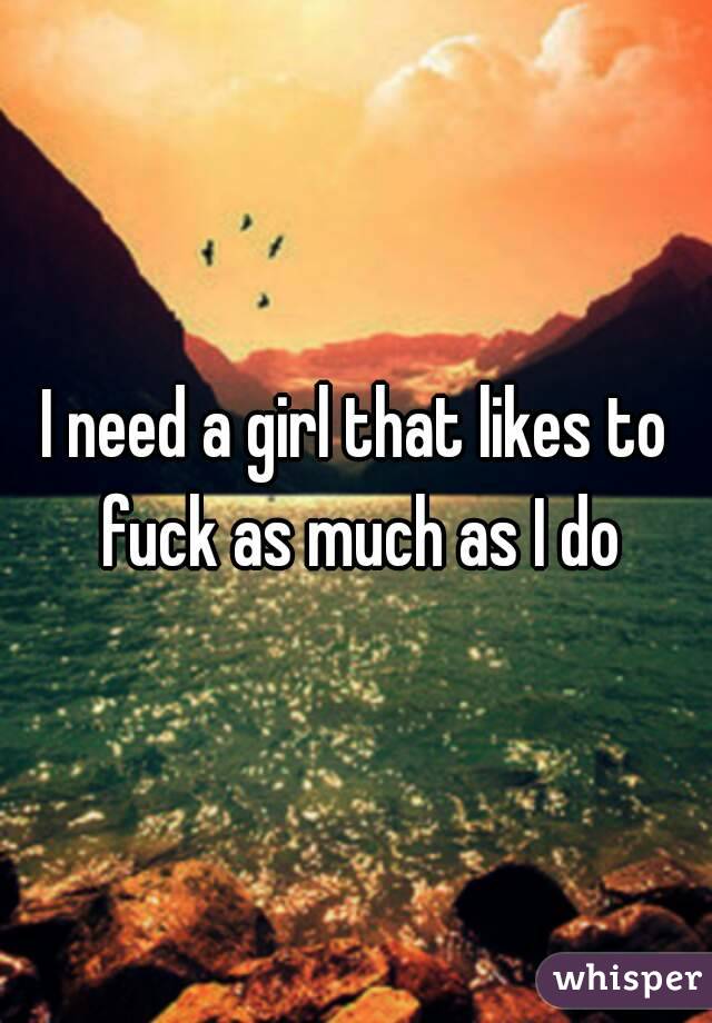 I need a girl that likes to fuck as much as I do
