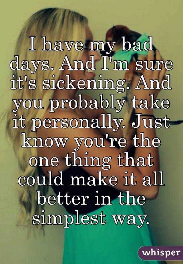 I have my bad days. And I'm sure it's sickening. And you probably take it personally. Just know you're the one thing that could make it all better in the simplest way.