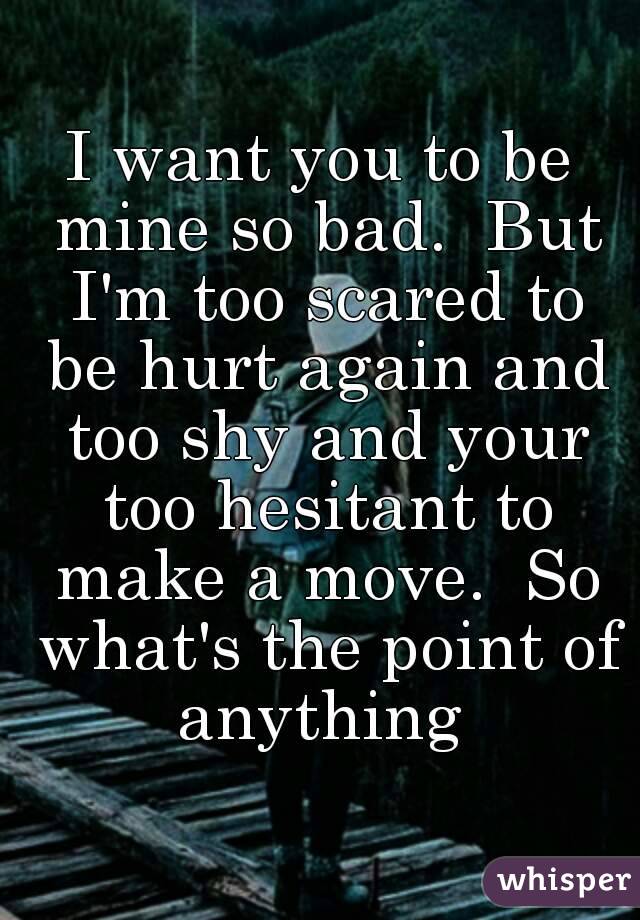 I want you to be mine so bad.  But I'm too scared to be hurt again and too shy and your too hesitant to make a move.  So what's the point of anything 