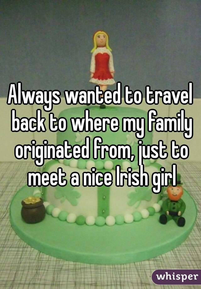 Always wanted to travel back to where my family originated from, just to meet a nice Irish girl