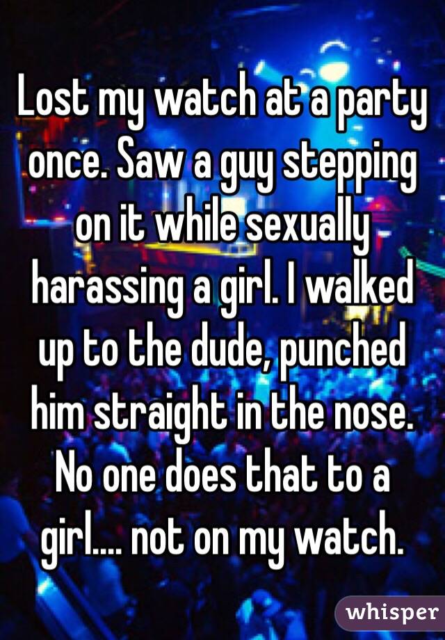 Lost my watch at a party once. Saw a guy stepping on it while sexually harassing a girl. I walked up to the dude, punched him straight in the nose. No one does that to a girl.... not on my watch.