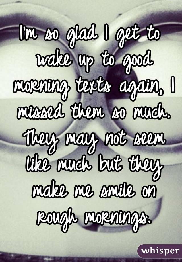 I'm so glad I get to wake up to good morning texts again, I missed them so much. They may not seem like much but they make me smile on rough mornings.