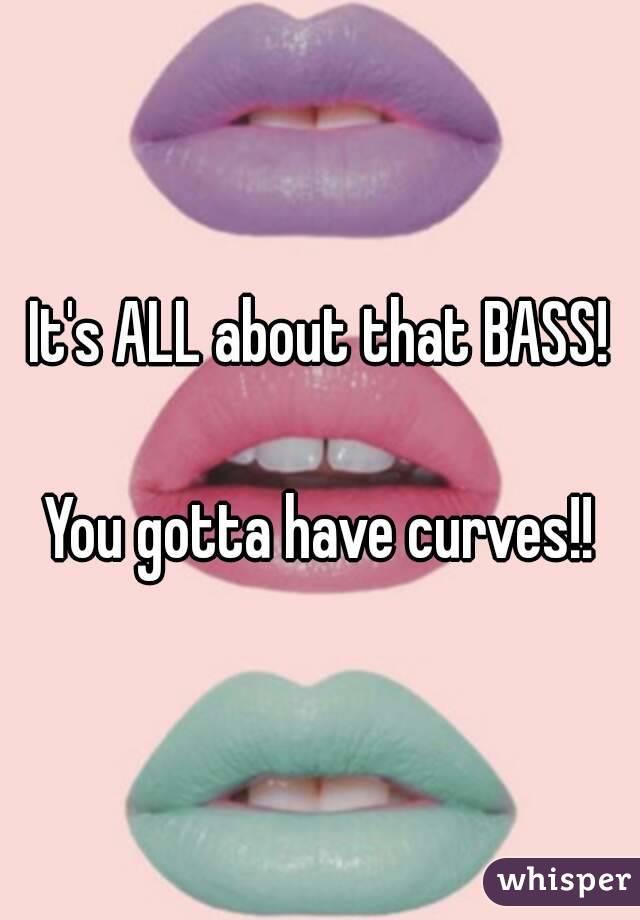 It's ALL about that BASS!

You gotta have curves!!