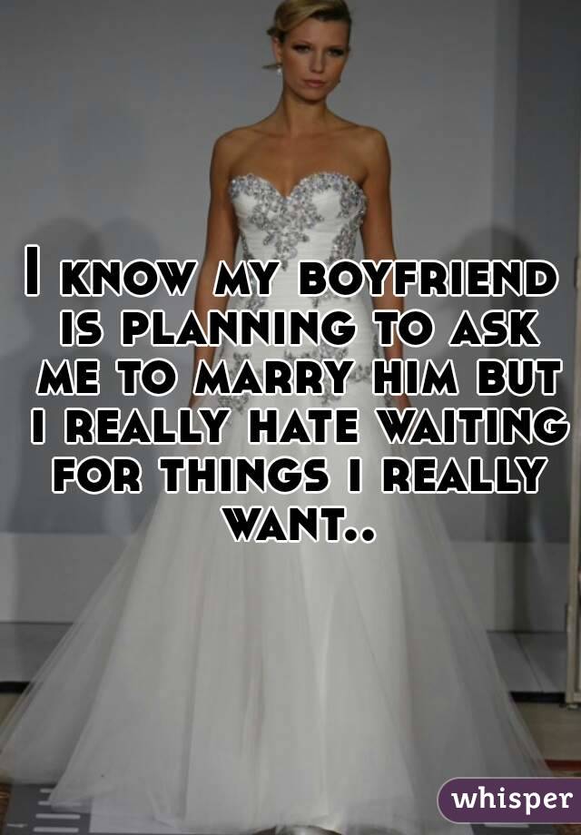 I know my boyfriend is planning to ask me to marry him but i really hate waiting for things i really want..