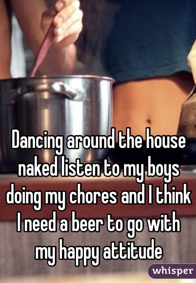 Dancing around the house naked listen to my boys doing my chores and I think I need a beer to go with my happy attitude 