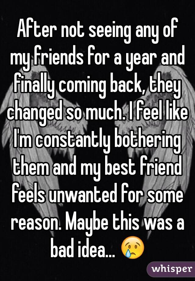 After not seeing any of my friends for a year and finally coming back, they changed so much. I feel like I'm constantly bothering them and my best friend feels unwanted for some reason. Maybe this was a bad idea... 😢