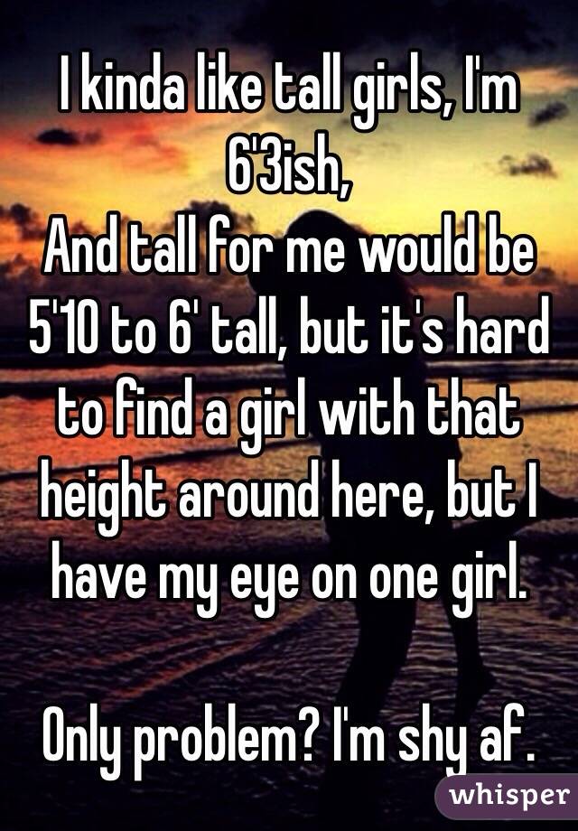 I kinda like tall girls, I'm 6'3ish,
And tall for me would be 5'10 to 6' tall, but it's hard to find a girl with that height around here, but I have my eye on one girl.

Only problem? I'm shy af.