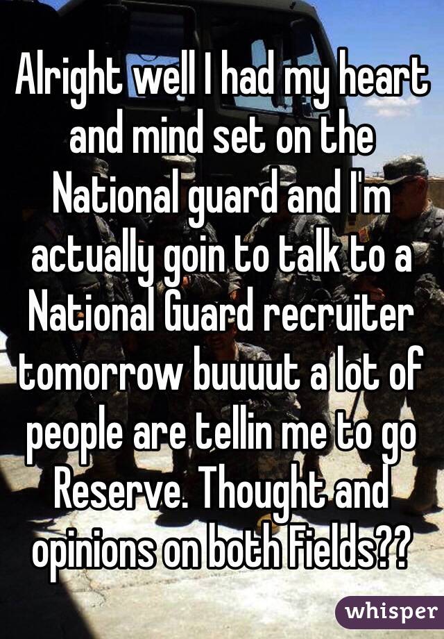 Alright well I had my heart and mind set on the National guard and I'm actually goin to talk to a National Guard recruiter tomorrow buuuut a lot of people are tellin me to go Reserve. Thought and opinions on both Fields??  