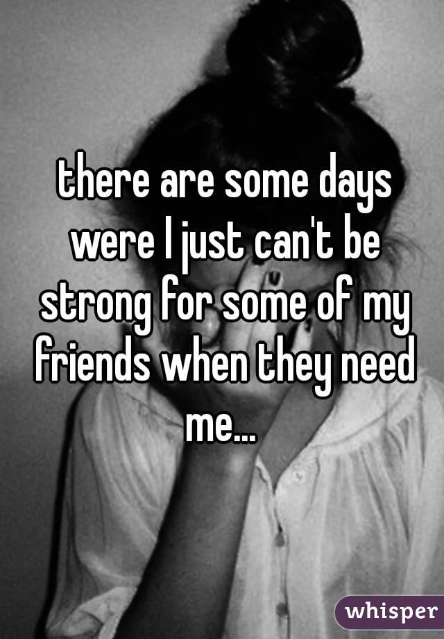  there are some days were I just can't be strong for some of my friends when they need me... 