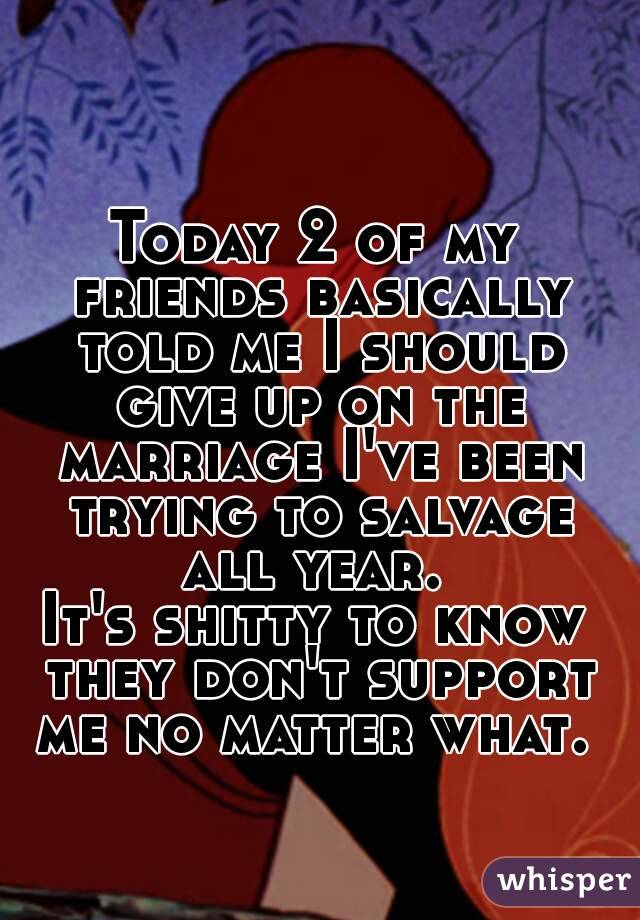 Today 2 of my friends basically told me I should give up on the marriage I've been trying to salvage all year. 
It's shitty to know they don't support me no matter what. 