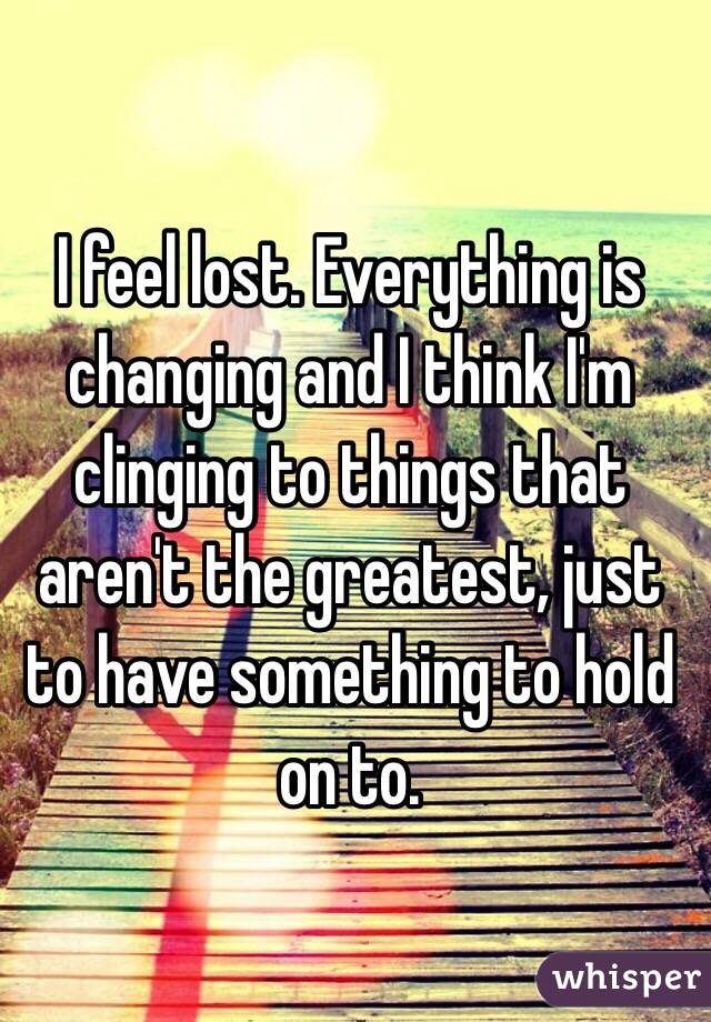 I feel lost. Everything is changing and I think I'm clinging to things that aren't the greatest, just to have something to hold on to.