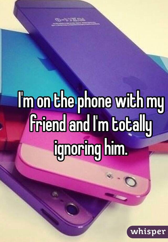 I'm on the phone with my friend and I'm totally ignoring him. 