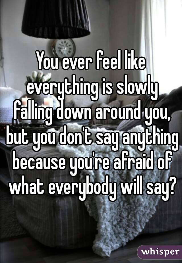 You ever feel like everything is slowly falling down around you, but you don't say anything because you're afraid of what everybody will say?