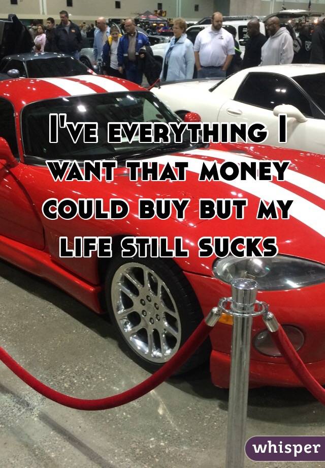 I've everything I want that money could buy but my life still sucks 