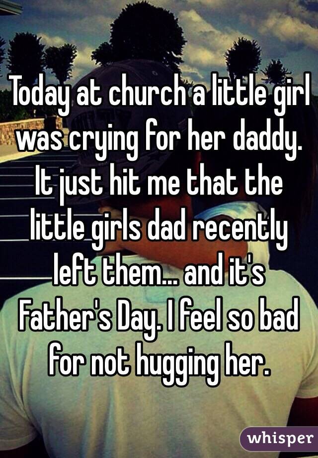 Today at church a little girl was crying for her daddy. It just hit me that the little girls dad recently left them... and it's Father's Day. I feel so bad for not hugging her.