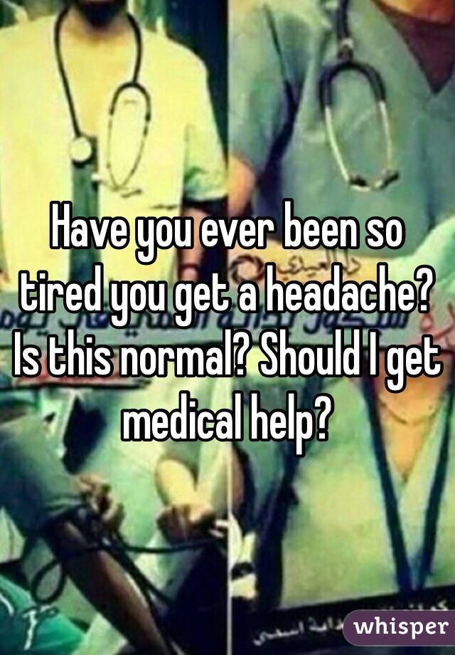 Have you ever been so tired you get a headache? Is this normal? Should I get medical help?