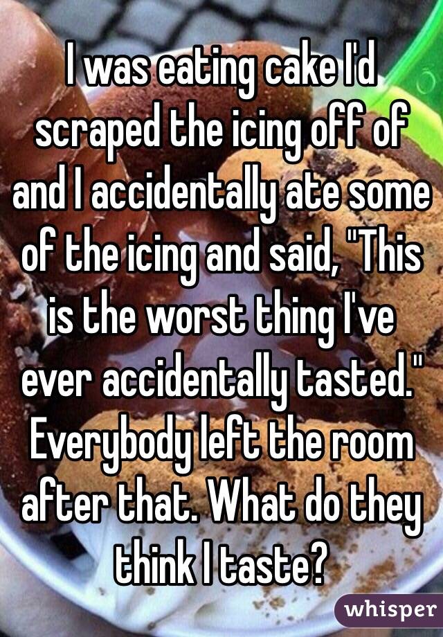 I was eating cake I'd scraped the icing off of and I accidentally ate some of the icing and said, "This is the worst thing I've ever accidentally tasted." 
Everybody left the room after that. What do they think I taste?