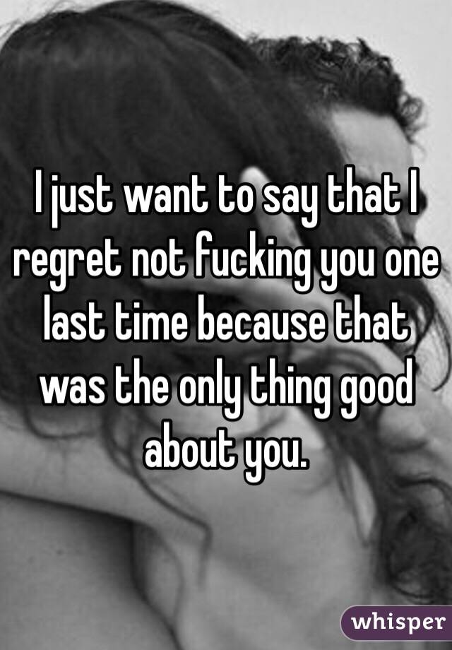 I just want to say that I regret not fucking you one last time because that was the only thing good about you.