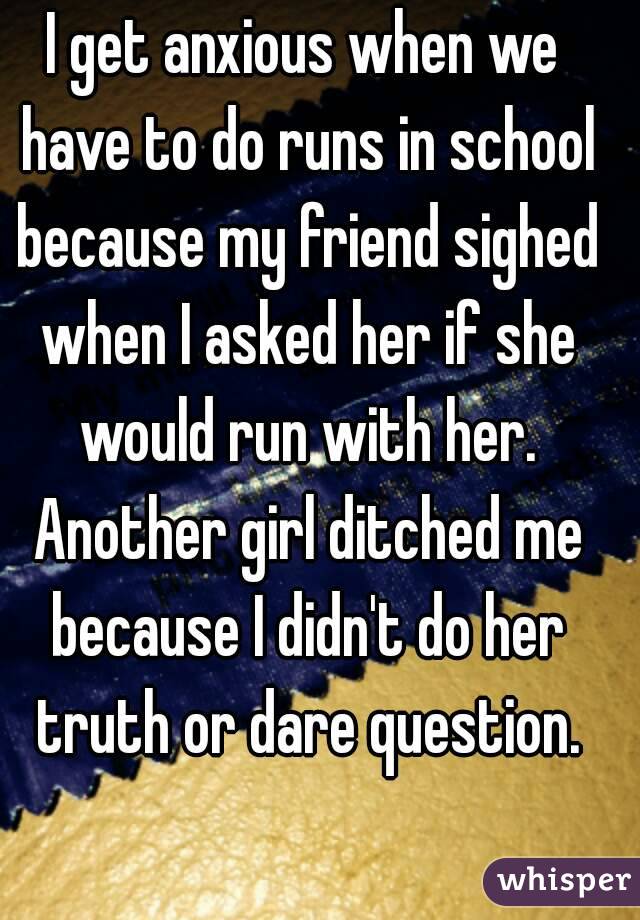 I get anxious when we have to do runs in school because my friend sighed when I asked her if she would run with her. Another girl ditched me because I didn't do her truth or dare question.