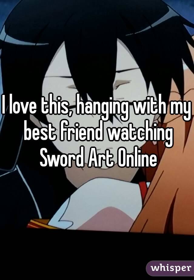 I love this, hanging with my best friend watching Sword Art Online