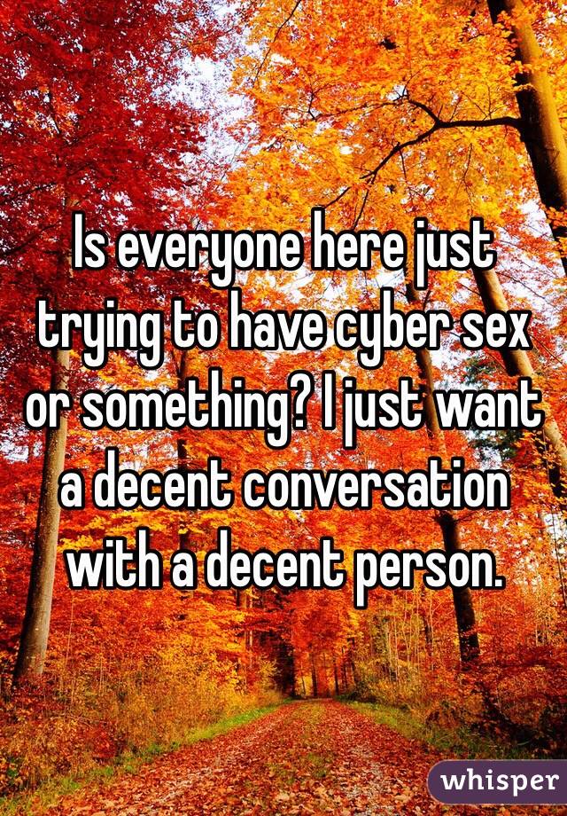 Is everyone here just trying to have cyber sex or something? I just want a decent conversation with a decent person. 