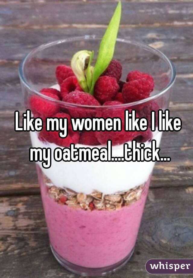 Like my women like I like my oatmeal....thick...