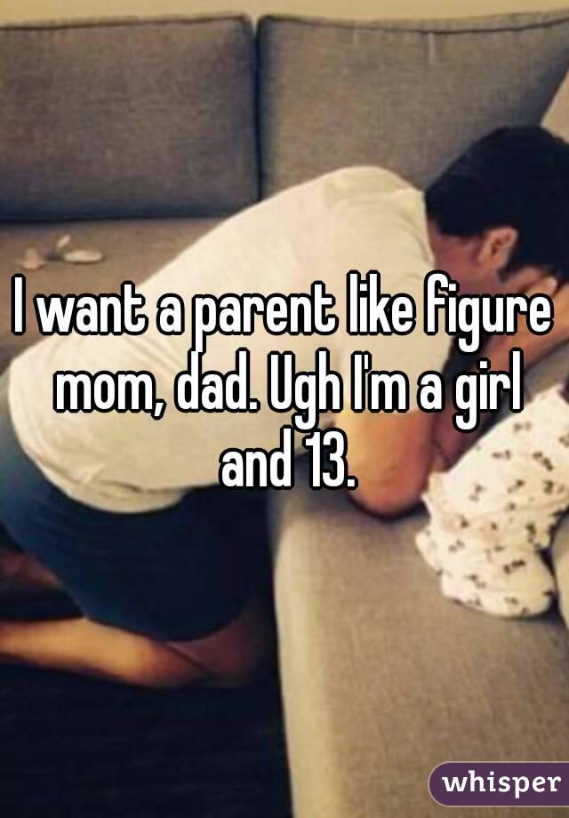 I want a parent like figure mom, dad. Ugh I'm a girl and 13.