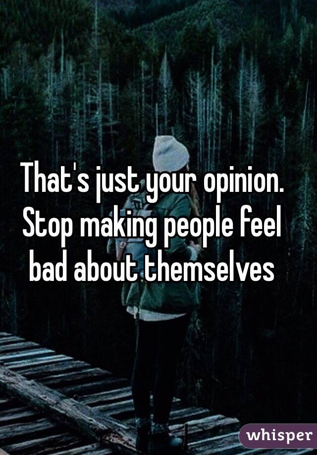 That's just your opinion. Stop making people feel bad about themselves