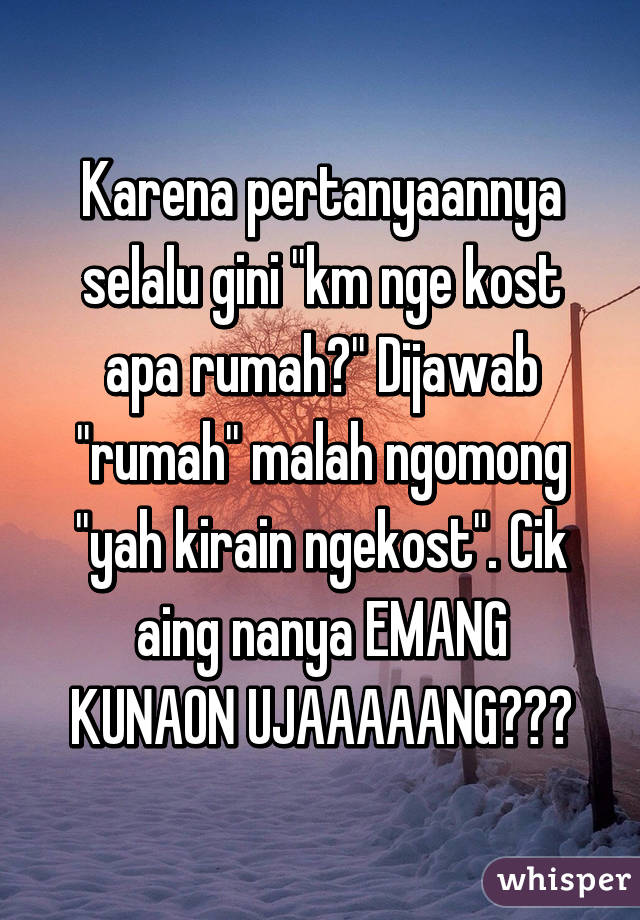 Karena pertanyaannya selalu gini "km nge kost apa rumah?" Dijawab "rumah" malah ngomong "yah kirain ngekost". Cik aing nanya EMANG KUNAON UJAAAAANG???